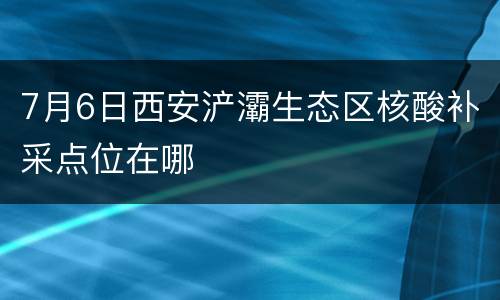 7月6日西安浐灞生态区核酸补采点位在哪