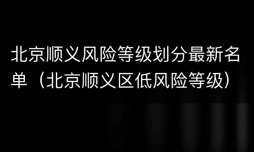 北京顺义风险等级划分最新名单（北京顺义区低风险等级）
