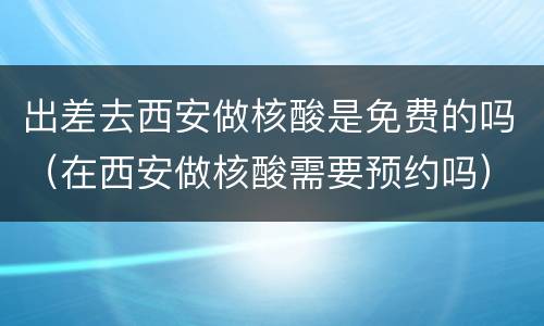 出差去西安做核酸是免费的吗（在西安做核酸需要预约吗）