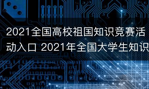 2021全国高校祖国知识竞赛活动入口 2021年全国大学生知识竞赛入口
