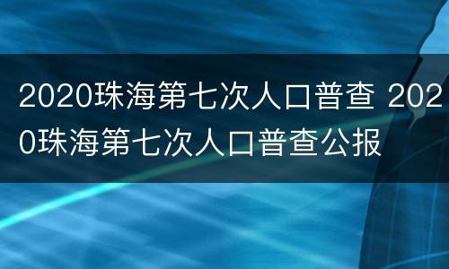 2020珠海第七次人口普查 2020珠海第七次人口普查公报