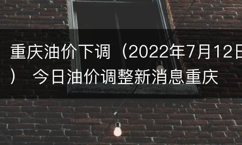 重庆油价下调（2022年7月12日） 今日油价调整新消息重庆
