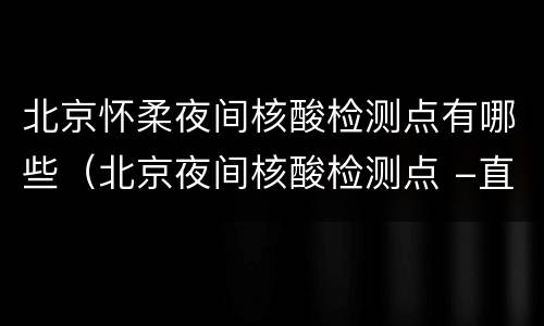 北京怀柔夜间核酸检测点有哪些（北京夜间核酸检测点 -直击）