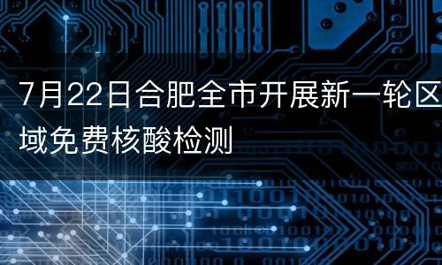 7月22日合肥全市开展新一轮区域免费核酸检测