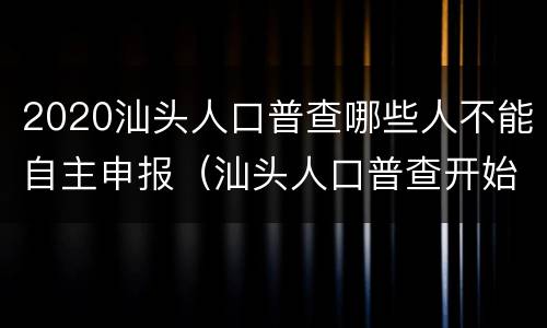 2020汕头人口普查哪些人不能自主申报（汕头人口普查开始了吗）