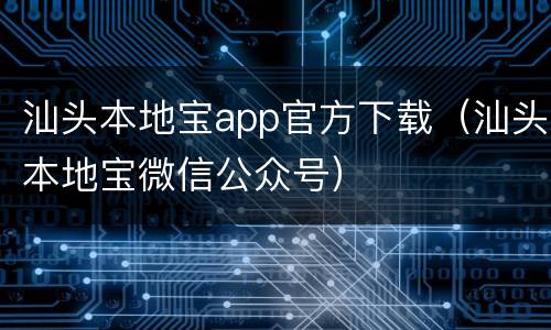 汕头本地宝app官方下载（汕头本地宝微信公众号）