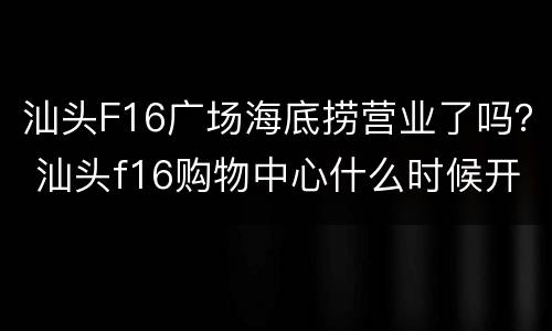 汕头F16广场海底捞营业了吗？ 汕头f16购物中心什么时候开业的