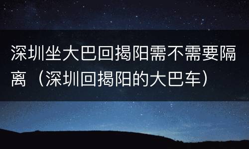 深圳坐大巴回揭阳需不需要隔离（深圳回揭阳的大巴车）