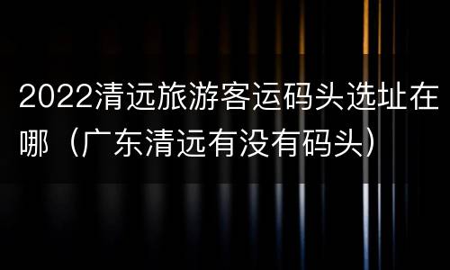 2022清远旅游客运码头选址在哪（广东清远有没有码头）