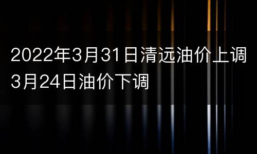 2022年3月31日清远油价上调 3月24日油价下调