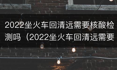 2022坐火车回清远需要核酸检测吗（2022坐火车回清远需要核酸检测吗最新）