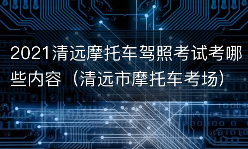 2021清远摩托车驾照考试考哪些内容（清远市摩托车考场）