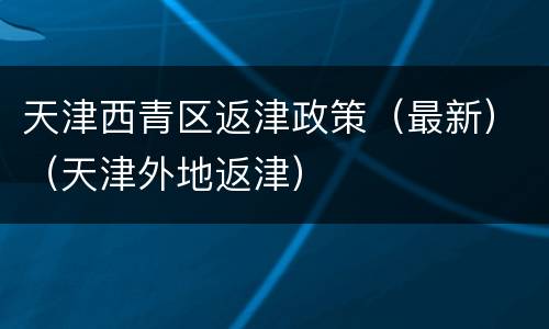 天津西青区返津政策（最新）（天津外地返津）