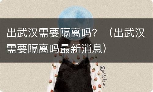 出武汉需要隔离吗？（出武汉需要隔离吗最新消息）