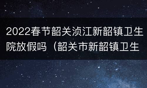 2022春节韶关浈江新韶镇卫生院放假吗（韶关市新韶镇卫生院预防接种）