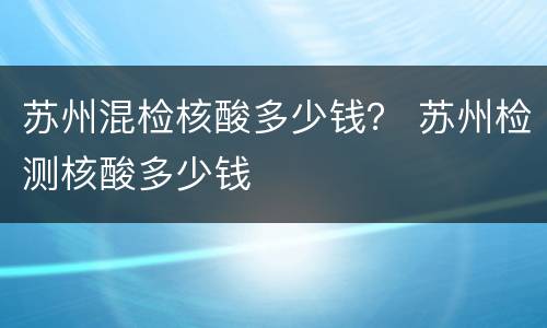 苏州混检核酸多少钱？ 苏州检测核酸多少钱
