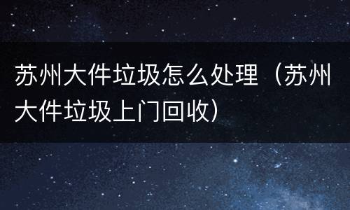 苏州大件垃圾怎么处理（苏州大件垃圾上门回收）