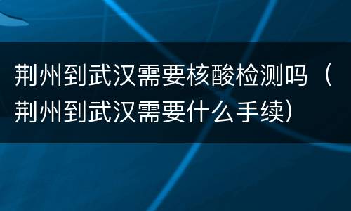 荆州到武汉需要核酸检测吗（荆州到武汉需要什么手续）
