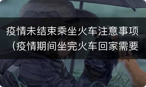 疫情未结束乘坐火车注意事项（疫情期间坐完火车回家需要注意事项）