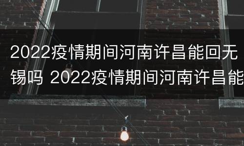 2022疫情期间河南许昌能回无锡吗 2022疫情期间河南许昌能回无锡吗要隔离吗