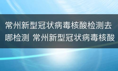 常州新型冠状病毒核酸检测去哪检测 常州新型冠状病毒核酸检测去哪检测的