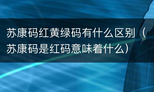 苏康码红黄绿码有什么区别（苏康码是红码意味着什么）
