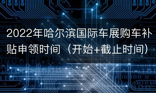 2022年哈尔滨国际车展购车补贴申领时间（开始+截止时间）