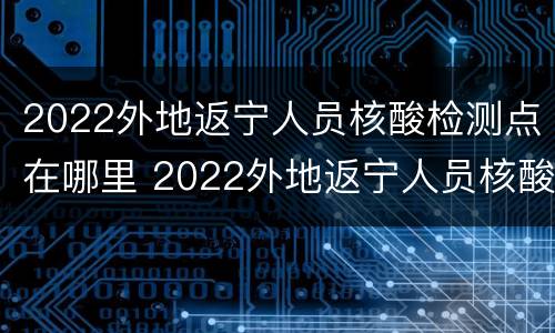 2022外地返宁人员核酸检测点在哪里 2022外地返宁人员核酸检测点在哪里查询