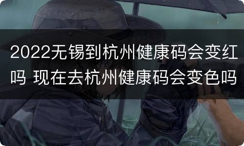 2022无锡到杭州健康码会变红吗 现在去杭州健康码会变色吗