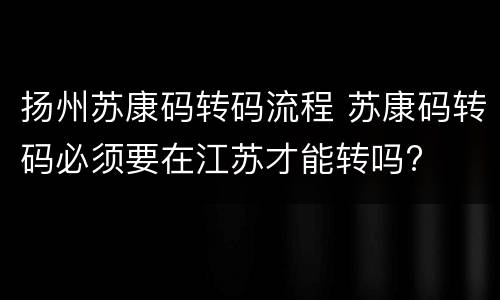 扬州苏康码转码流程 苏康码转码必须要在江苏才能转吗?