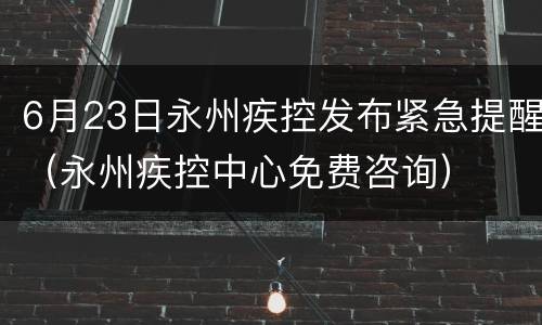 6月23日永州疾控发布紧急提醒（永州疾控中心免费咨询）