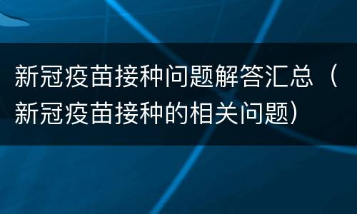 新冠疫苗接种问题解答汇总（新冠疫苗接种的相关问题）
