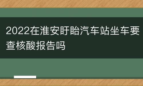 2022在淮安盱眙汽车站坐车要查核酸报告吗