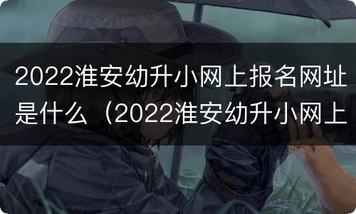 2022淮安幼升小网上报名网址是什么（2022淮安幼升小网上报名网址是什么呢）