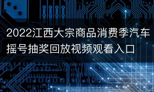 2022江西大宗商品消费季汽车摇号抽奖回放视频观看入口