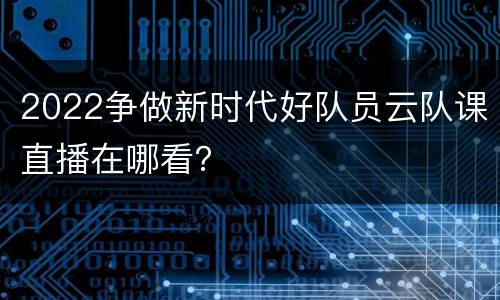 2022争做新时代好队员云队课直播在哪看？