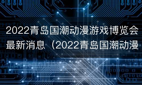 2022青岛国潮动漫游戏博览会最新消息（2022青岛国潮动漫游戏博览会最新消息直播）