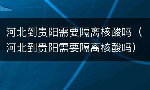 河北到贵阳需要隔离核酸吗（河北到贵阳需要隔离核酸吗）