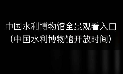 中国水利博物馆全景观看入口（中国水利博物馆开放时间）