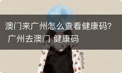 澳门来广州怎么查看健康码？ 广州去澳门 健康码