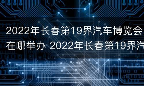 2022年长春第19界汽车博览会在哪举办 2022年长春第19界汽车博览会在哪举办的