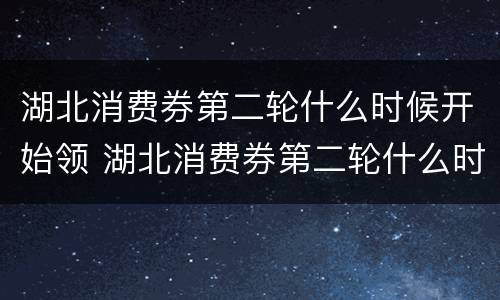 湖北消费券第二轮什么时候开始领 湖北消费券第二轮什么时候开始领取