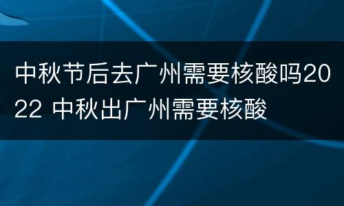 中秋节后去广州需要核酸吗2022 中秋出广州需要核酸