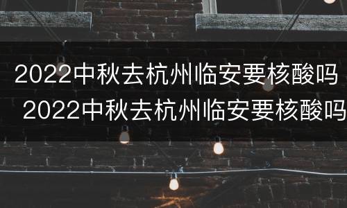 2022中秋去杭州临安要核酸吗 2022中秋去杭州临安要核酸吗现在