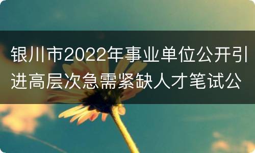银川市2022年事业单位公开引进高层次急需紧缺人才笔试公告