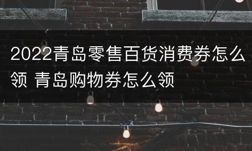2022青岛零售百货消费券怎么领 青岛购物券怎么领
