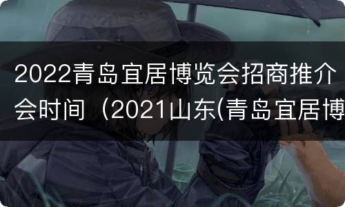 2022青岛宜居博览会招商推介会时间（2021山东(青岛宜居博览会）