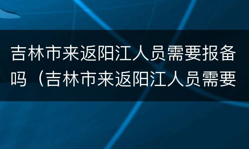 吉林市来返阳江人员需要报备吗（吉林市来返阳江人员需要报备吗最新）