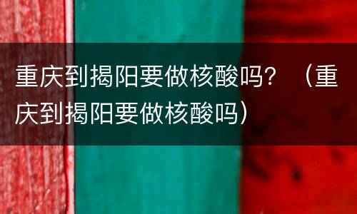 重庆到揭阳要做核酸吗？（重庆到揭阳要做核酸吗）