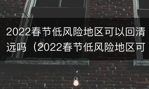 2022春节低风险地区可以回清远吗（2022春节低风险地区可以回清远吗现在）